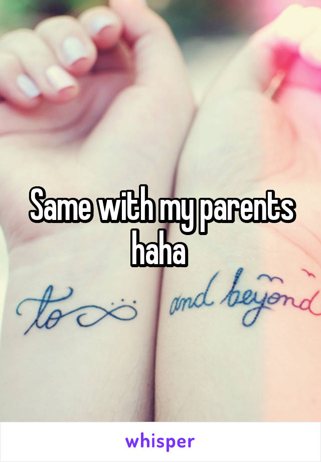 Same with my parents haha 