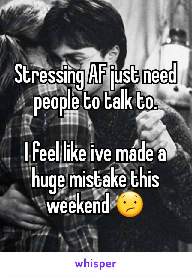 Stressing AF just need people to talk to.

I feel like ive made a huge mistake this weekend 😕