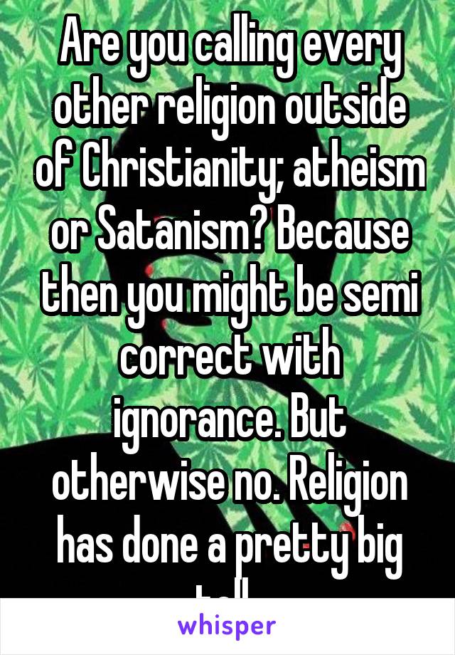 Are you calling every other religion outside of Christianity; atheism or Satanism? Because then you might be semi correct with ignorance. But otherwise no. Religion has done a pretty big toll. 