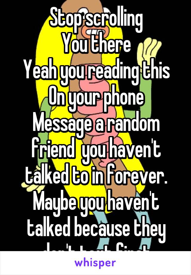 Stop scrolling
You there
Yeah you reading this
On your phone
Message a random friend  you haven't talked to in forever. Maybe you haven't talked because they don't text first