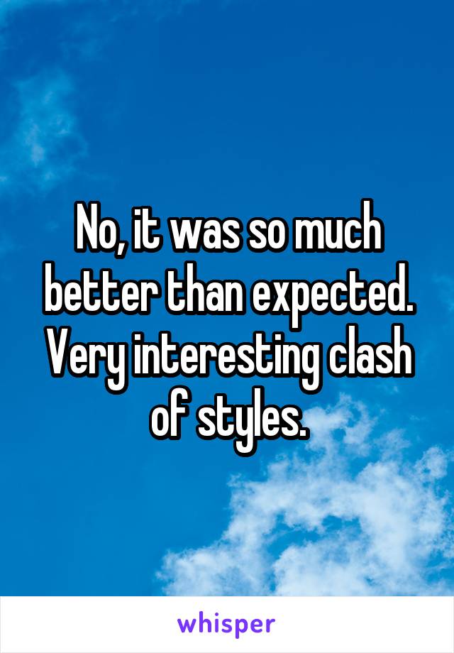 No, it was so much better than expected. Very interesting clash of styles.