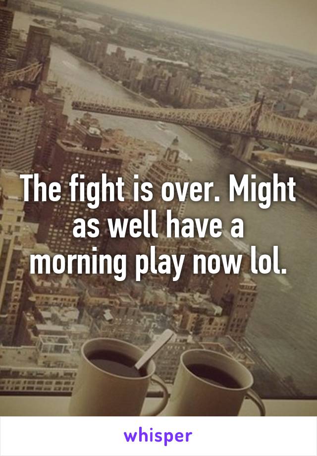 The fight is over. Might as well have a morning play now lol.