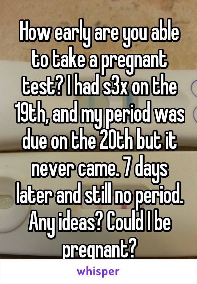 How early are you able to take a pregnant test? I had s3x on the 19th, and my period was due on the 20th but it never came. 7 days later and still no period. Any ideas? Could I be pregnant?