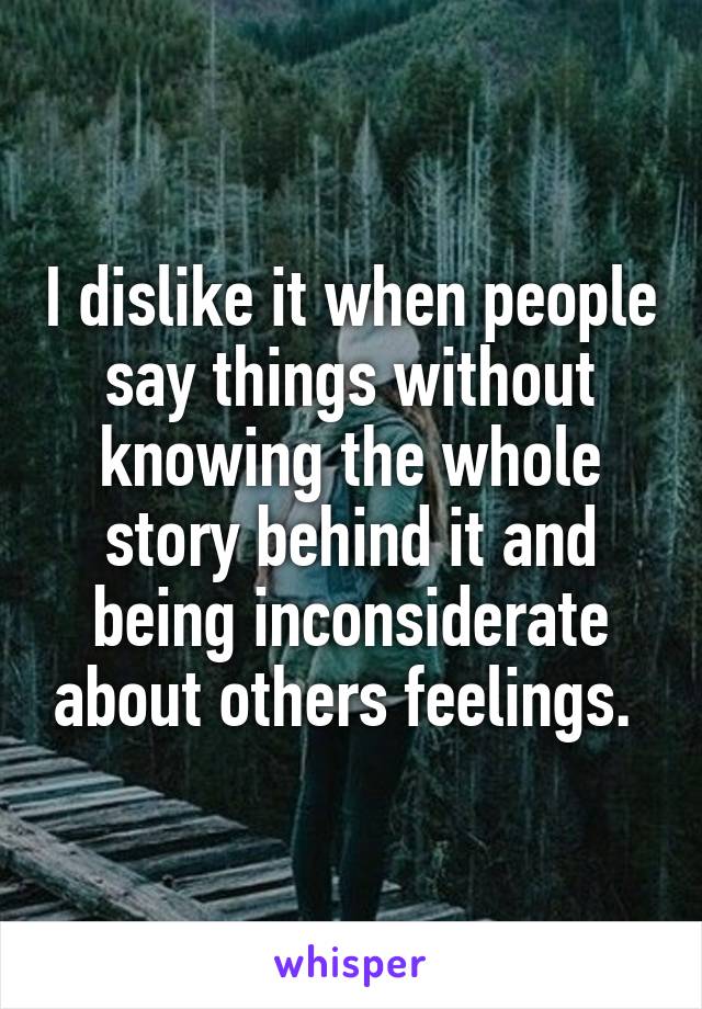 I dislike it when people say things without knowing the whole story behind it and being inconsiderate about others feelings. 