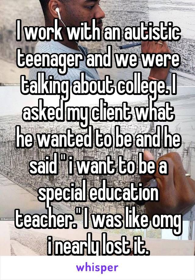 I work with an autistic teenager and we were talking about college. I asked my client what he wanted to be and he said " i want to be a special education teacher." I was like omg i nearly lost it.