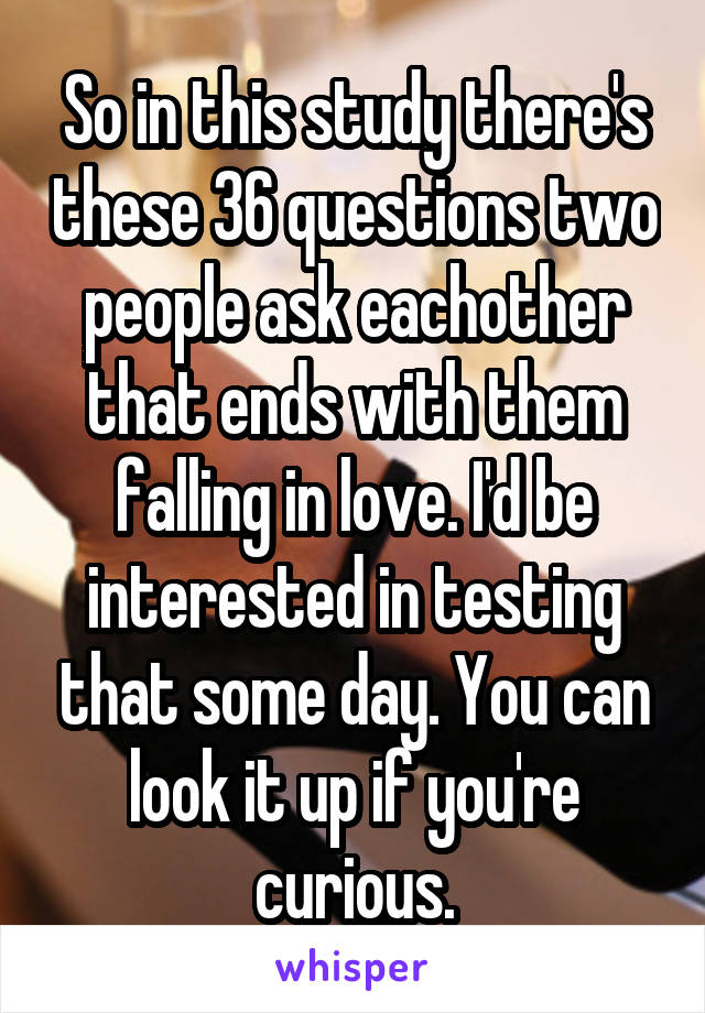 So in this study there's these 36 questions two people ask eachother that ends with them falling in love. I'd be interested in testing that some day. You can look it up if you're curious.