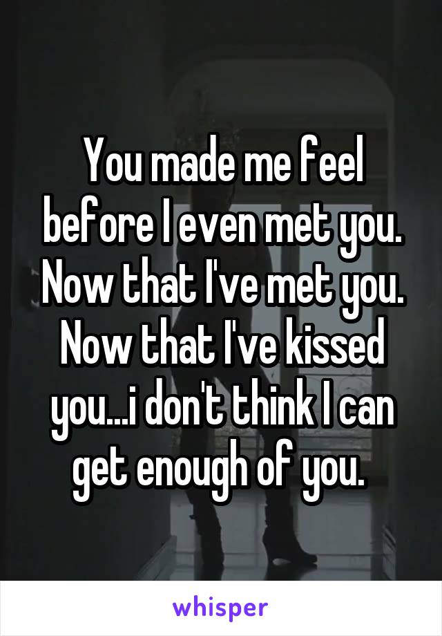 You made me feel before I even met you. Now that I've met you. Now that I've kissed you...i don't think I can get enough of you. 