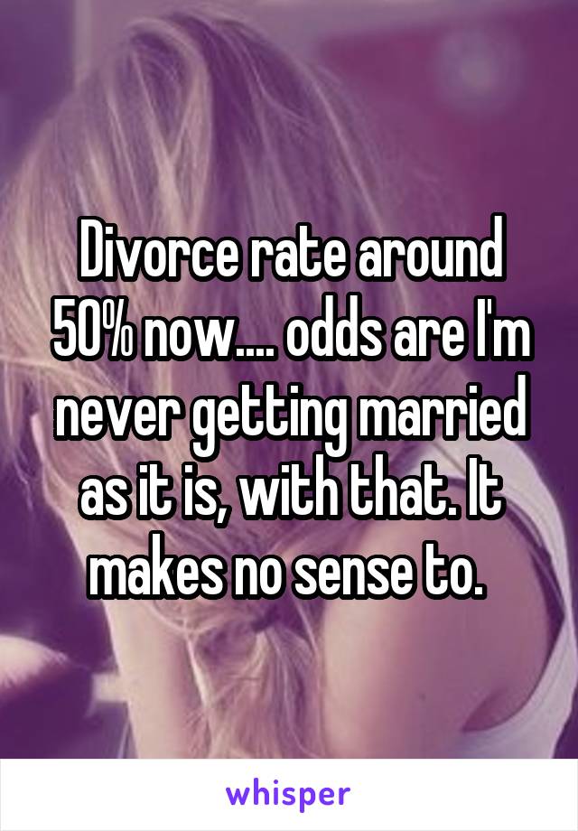 Divorce rate around 50% now.... odds are I'm never getting married as it is, with that. It makes no sense to. 