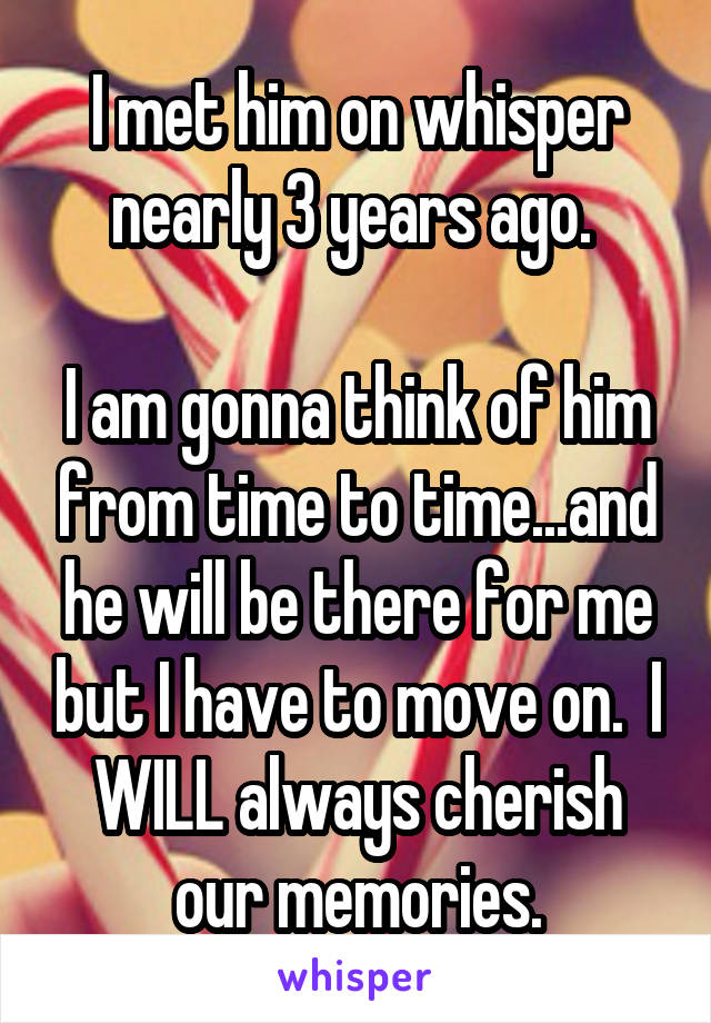 I met him on whisper nearly 3 years ago. 

I am gonna think of him from time to time...and he will be there for me but I have to move on.  I WILL always cherish our memories.