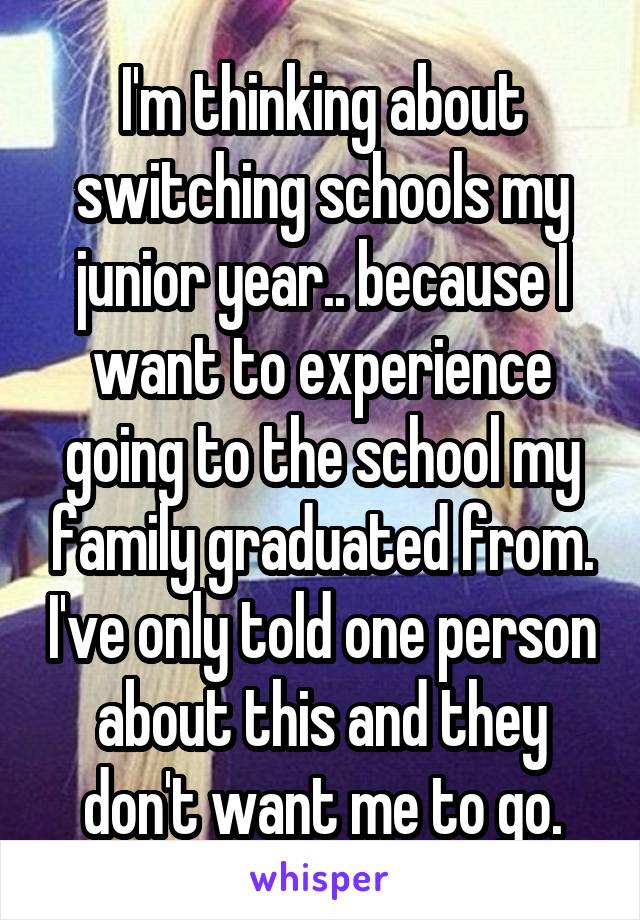 I'm thinking about switching schools my junior year.. because I want to experience going to the school my family graduated from. I've only told one person about this and they don't want me to go.