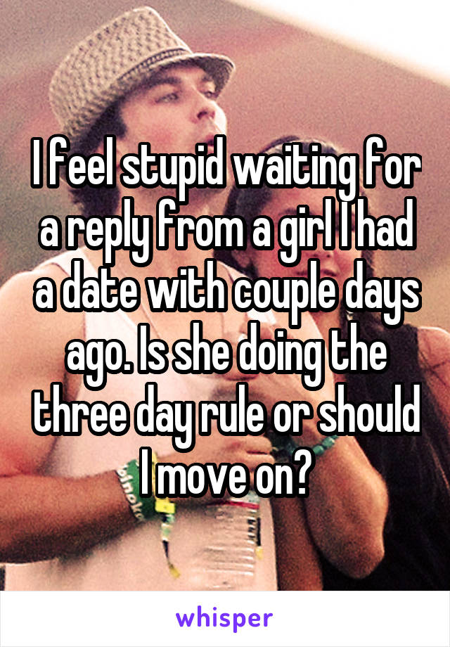 I feel stupid waiting for a reply from a girl I had a date with couple days ago. Is she doing the three day rule or should I move on?