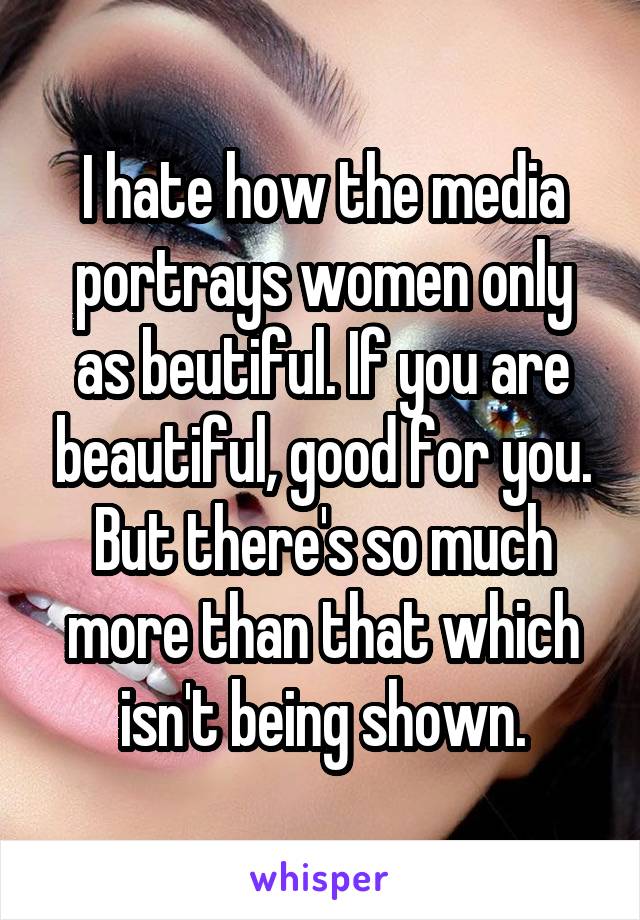 I hate how the media portrays women only as beutiful. If you are beautiful, good for you. But there's so much more than that which isn't being shown.