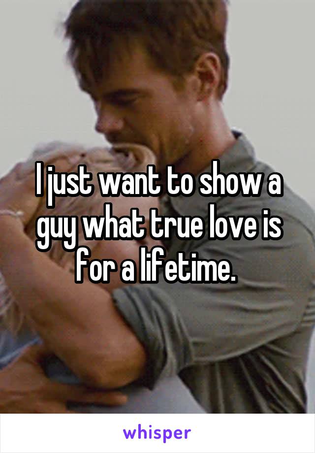 I just want to show a guy what true love is for a lifetime. 