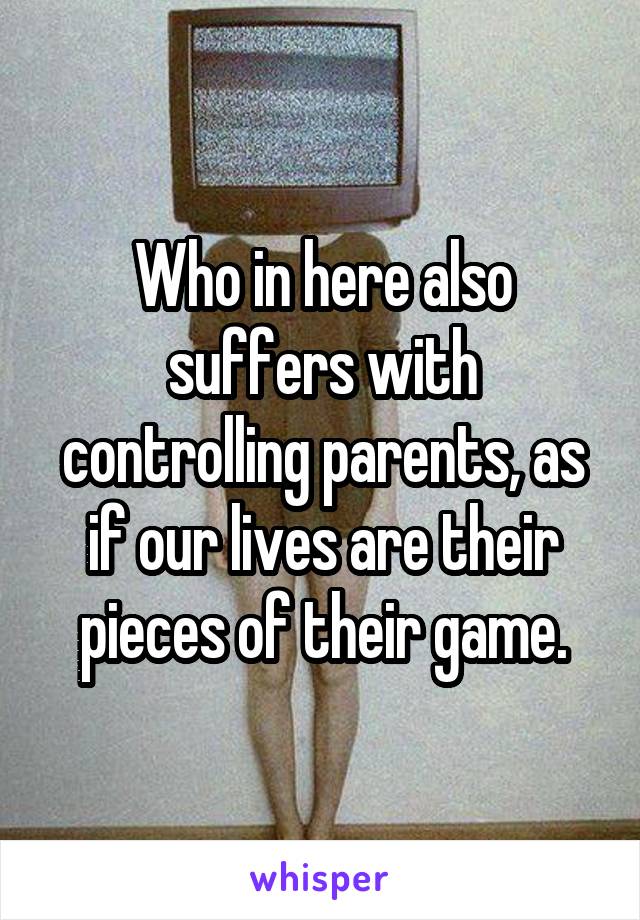 Who in here also suffers with controlling parents, as if our lives are their pieces of their game.