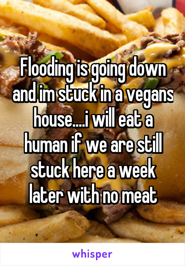 Flooding is going down and im stuck in a vegans house....i will eat a human if we are still stuck here a week later with no meat