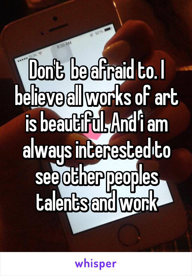 Don't  be afraid to. I believe all works of art is beautiful. And i am always interested to see other peoples talents and work