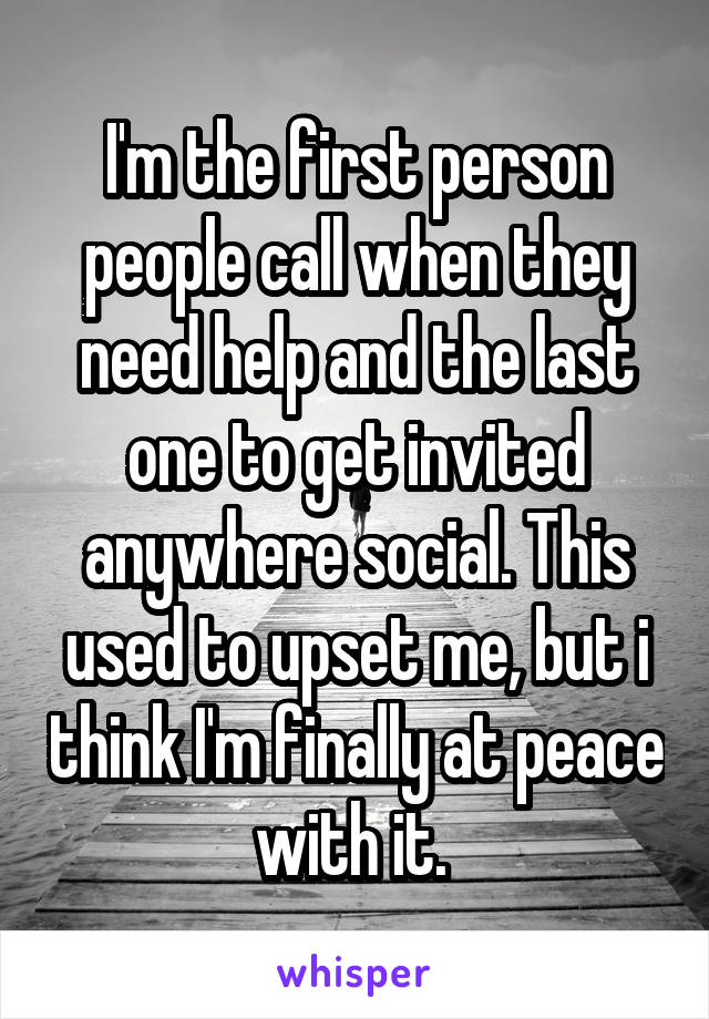 I'm the first person people call when they need help and the last one to get invited anywhere social. This used to upset me, but i think I'm finally at peace with it. 