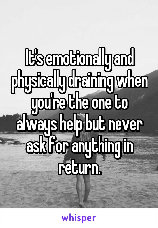 It's emotionally and physically draining when you're the one to always help but never ask for anything in return.