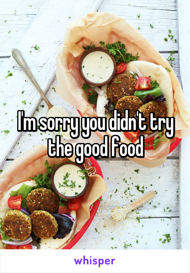 I'm sorry you didn't try the good food