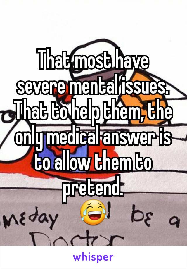 That most have severe mental issues.
That to help them, the only medical answer is to allow them to pretend.
😂