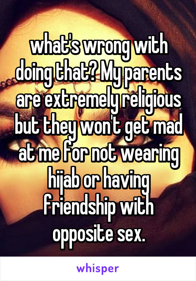what's wrong with doing that? My parents are extremely religious but they won't get mad at me for not wearing hijab or having friendship with opposite sex.