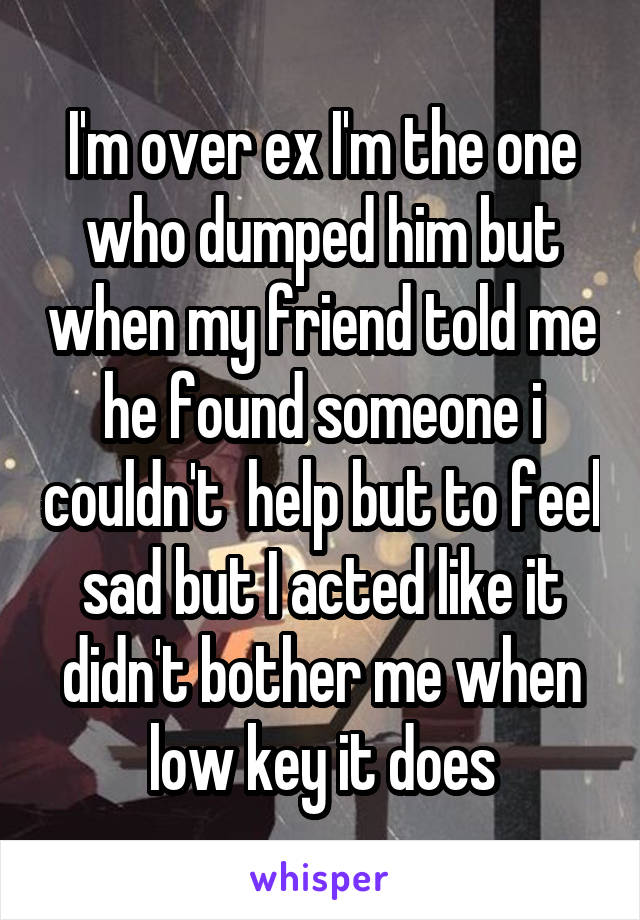 I'm over ex I'm the one who dumped him but when my friend told me he found someone i couldn't  help but to feel sad but I acted like it didn't bother me when low key it does