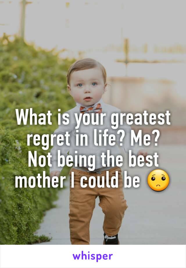 What is your greatest regret in life? Me? Not being the best mother I could be 🙁