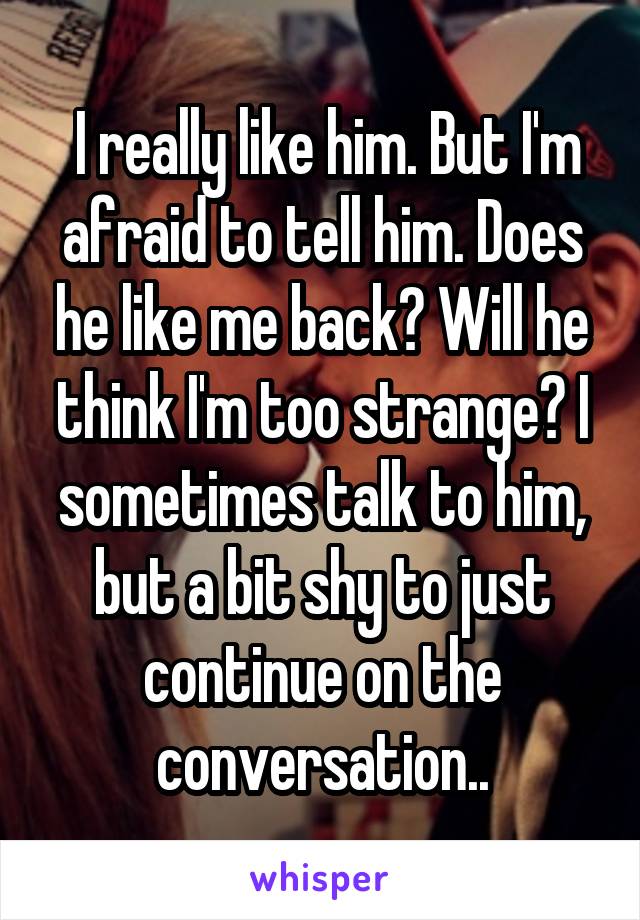  I really like him. But I'm afraid to tell him. Does he like me back? Will he think I'm too strange? I sometimes talk to him, but a bit shy to just continue on the conversation..