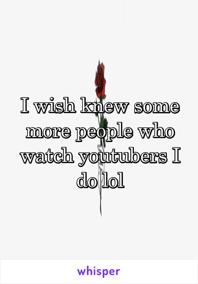 I wish knew some more people who watch youtubers I do lol