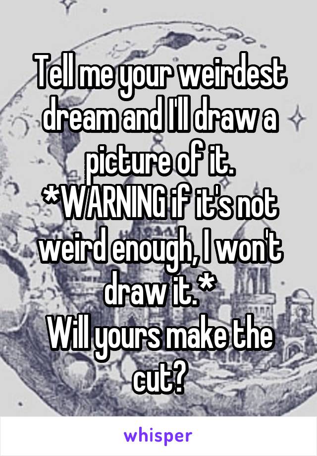 Tell me your weirdest dream and I'll draw a picture of it.
*WARNING if it's not weird enough, I won't draw it.*
Will yours make the cut?