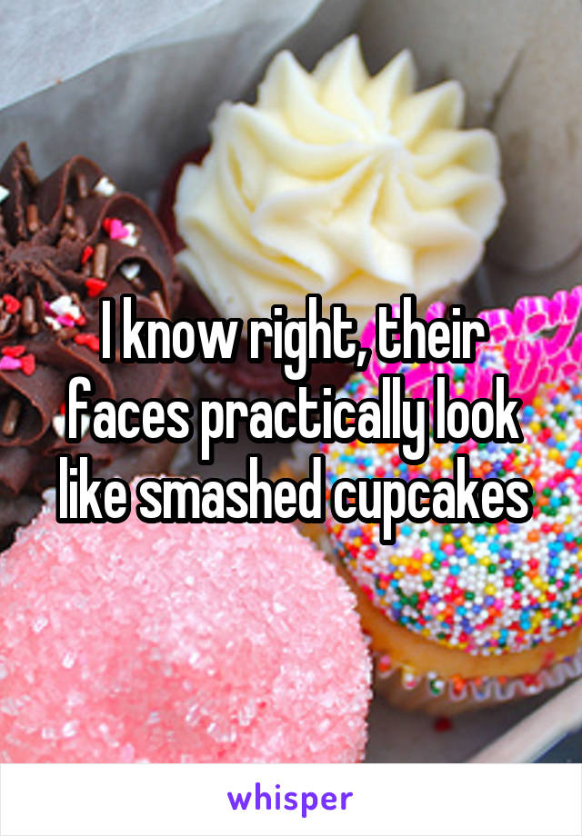 I know right, their faces practically look like smashed cupcakes