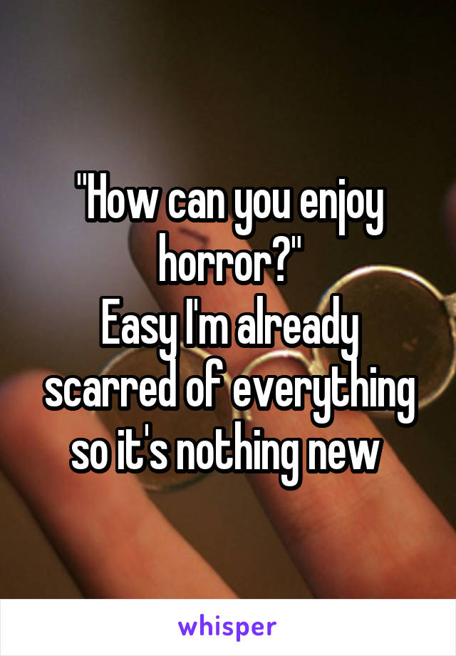 "How can you enjoy horror?"
Easy I'm already scarred of everything so it's nothing new 