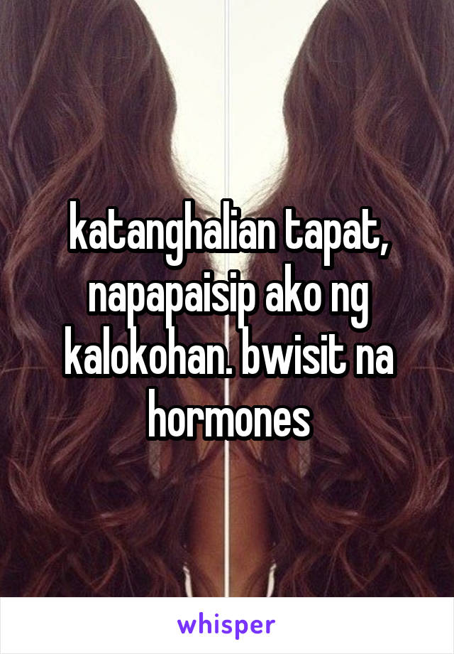 katanghalian tapat, napapaisip ako ng kalokohan. bwisit na hormones