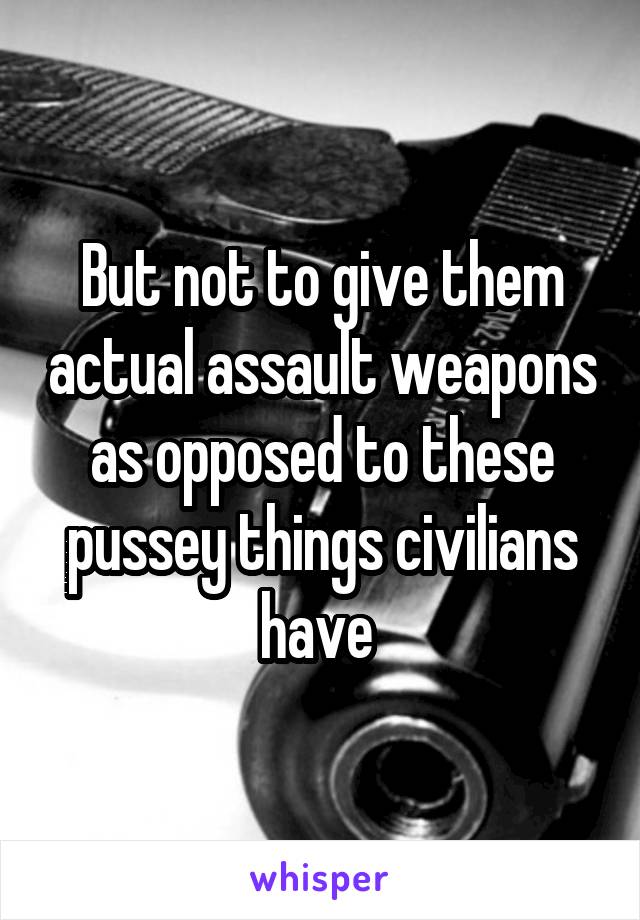 But not to give them actual assault weapons as opposed to these pussey things civilians have 