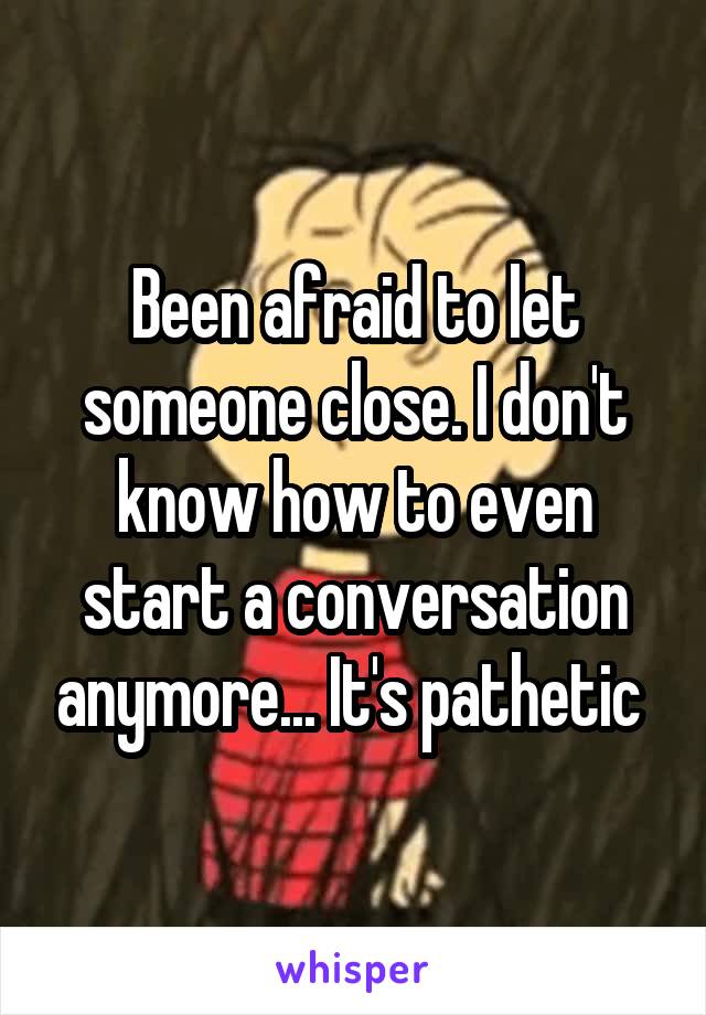 Been afraid to let someone close. I don't know how to even start a conversation anymore... It's pathetic 