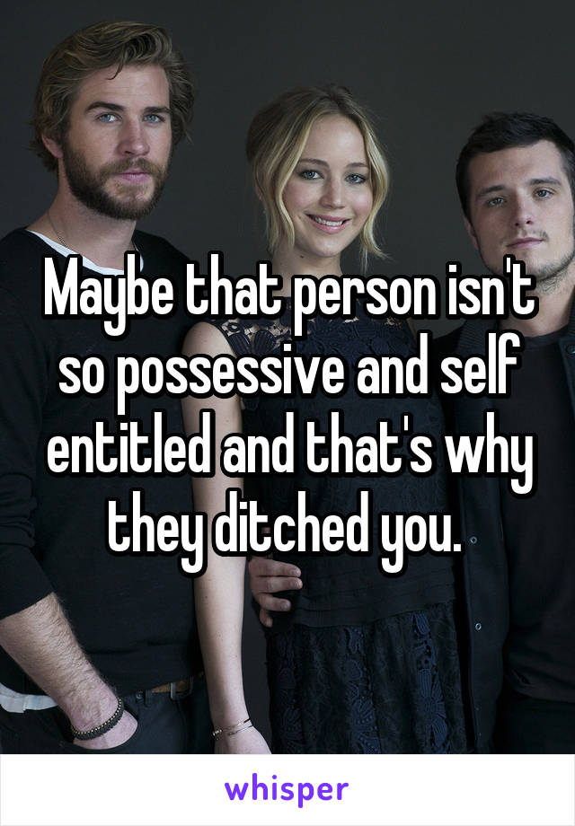 Maybe that person isn't so possessive and self entitled and that's why they ditched you. 