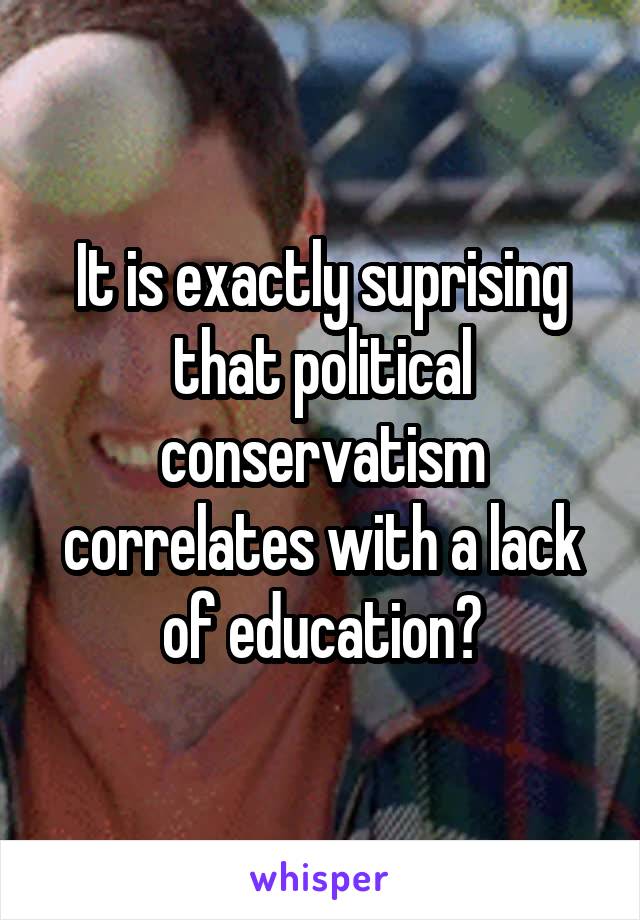 It is exactly suprising that political conservatism correlates with a lack of education?