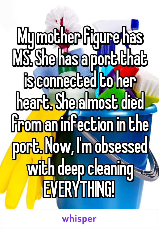 My mother figure has MS. She has a port that is connected to her heart. She almost died from an infection in the port. Now, I'm obsessed with deep cleaning EVERYTHING! 