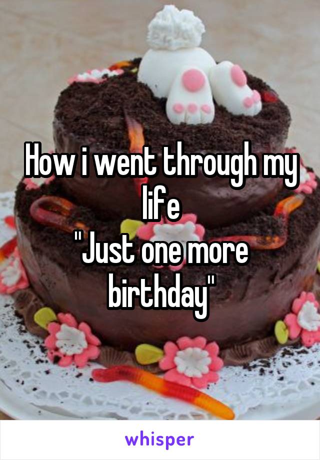 How i went through my life
"Just one more birthday"