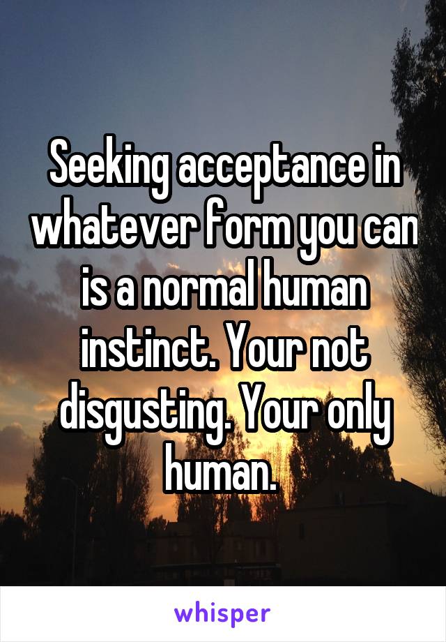 Seeking acceptance in whatever form you can is a normal human instinct. Your not disgusting. Your only human. 