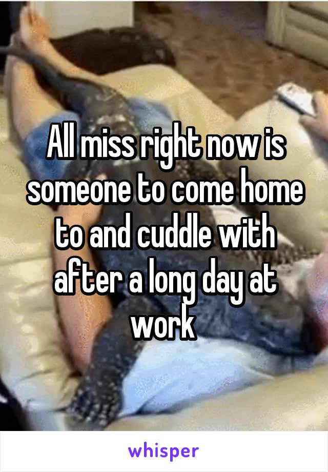 All miss right now is someone to come home to and cuddle with after a long day at work 