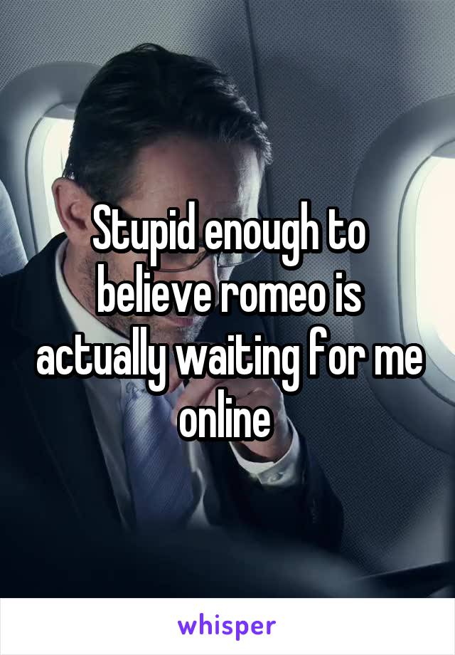 Stupid enough to believe romeo is actually waiting for me online 