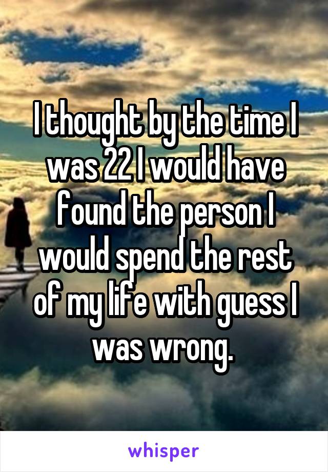 I thought by the time I was 22 I would have found the person I would spend the rest of my life with guess I was wrong. 