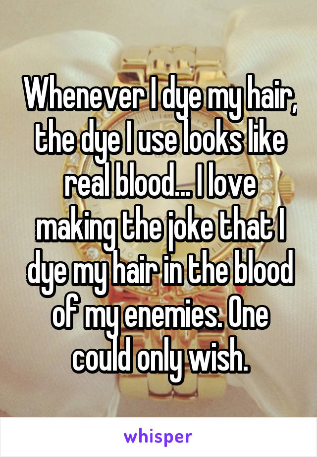 Whenever I dye my hair, the dye I use looks like real blood... I love making the joke that I dye my hair in the blood of my enemies. One could only wish.