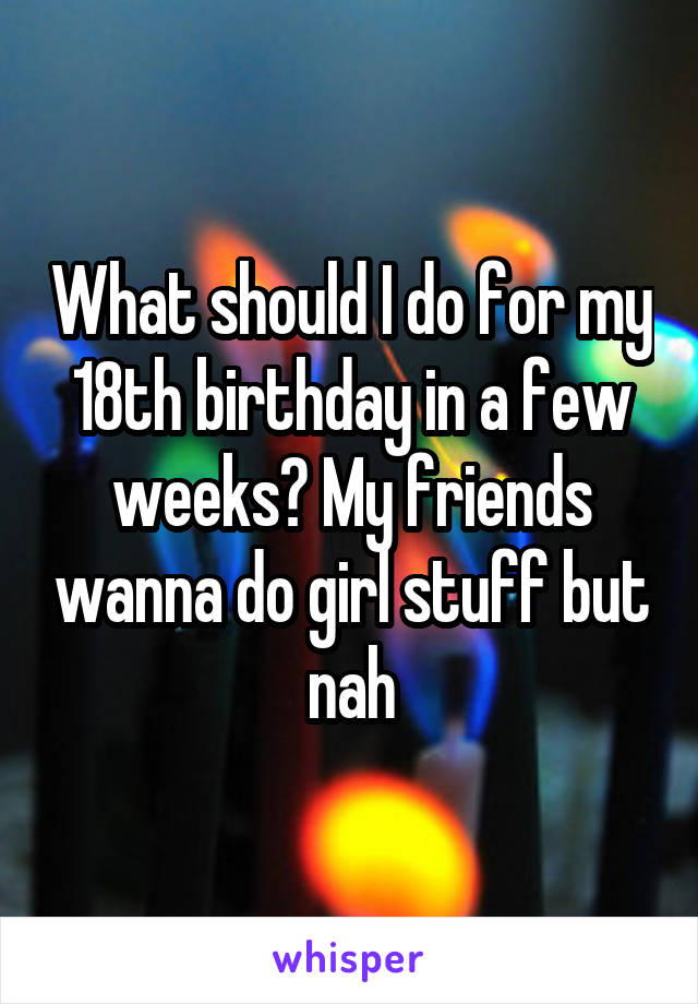 What should I do for my 18th birthday in a few weeks? My friends wanna do girl stuff but nah