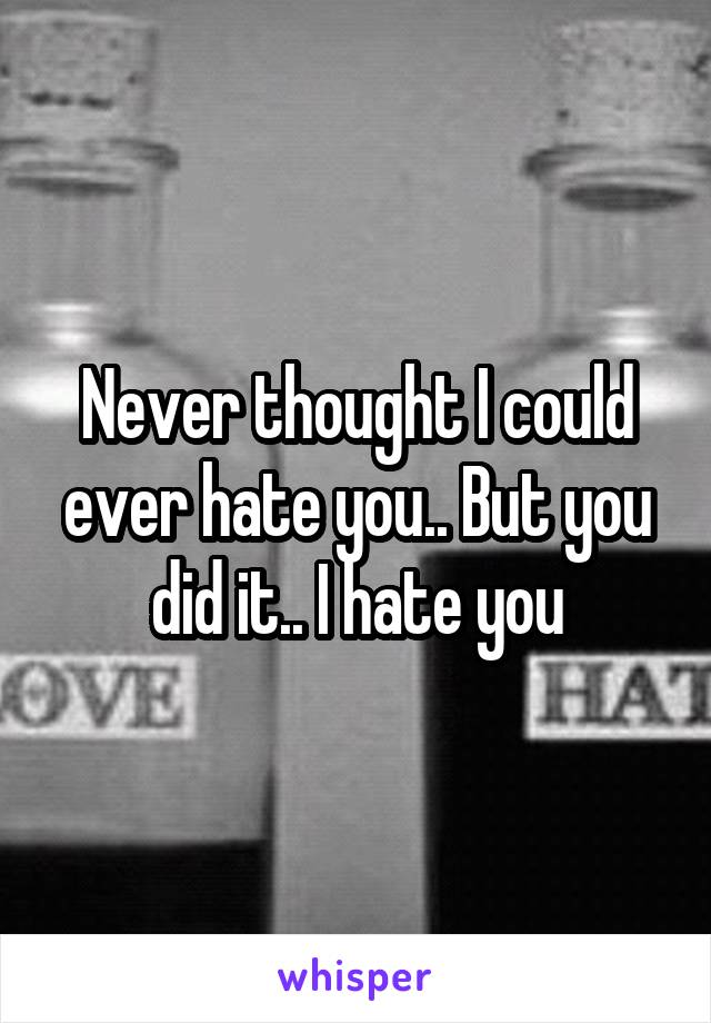 Never thought I could ever hate you.. But you did it.. I hate you