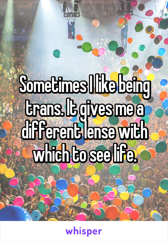 Sometimes I like being trans. It gives me a different lense with which to see life.