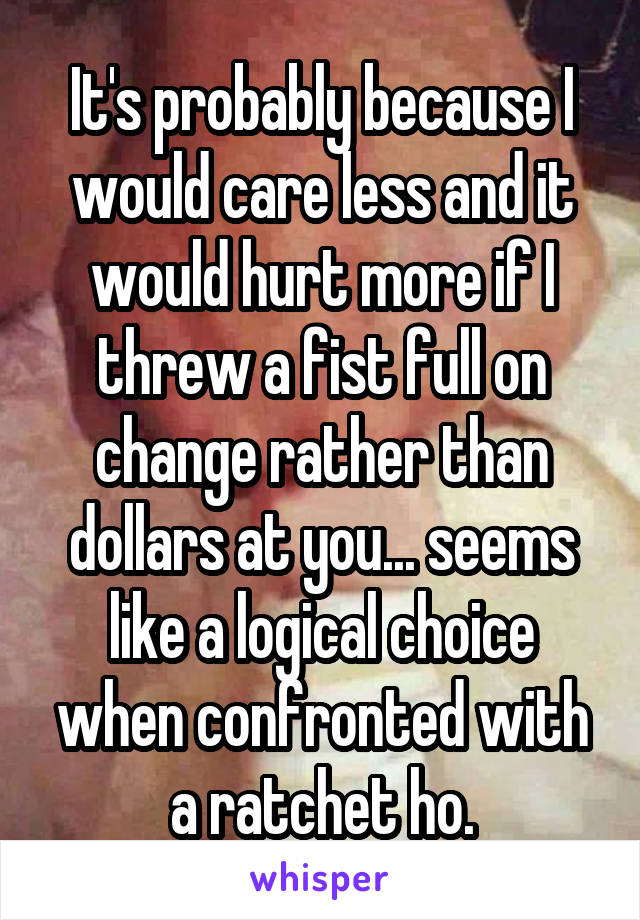 It's probably because I would care less and it would hurt more if I threw a fist full on change rather than dollars at you... seems like a logical choice when confronted with a ratchet ho.