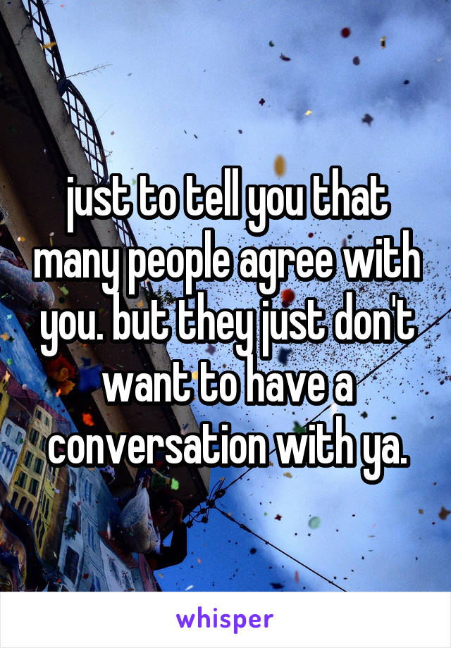 just to tell you that many people agree with you. but they just don't want to have a conversation with ya.