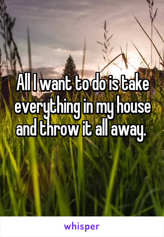 All I want to do is take everything in my house and throw it all away. 
